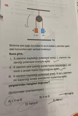 is
anlan
16.
K
20
Birbirine iple bağlı 2m kütleli K ve m kütleli L cisimleri şekil-
deki konumlarından serbest bırakılıyor.
-nstog 15th
Yer
Buna göre,
I. K cisminin kaybettiği potansiyel enerji, L cisminin ka-
zandığı potansiyel enerjiyle eşittir.
obmell. K cisminin yere çarptığı andaki hızının büyüklüğü L cis-
minin o andaki hızının büyüklüğüne eşittir.
III. K cisminin kaybettiği potansiyel enerji, K ve L cisimleri-
nin kazandığı kinetik enerjilerinin toplamına eşittir.
yargılarından hangileri doğrudur?
(Sürtünmeler önemsenmiyor.) one xifenbl
A) I, II ve III
B) II ve III
D) Yalnızl
niel #
nimal
— C)ive III
Lobang may
E) Yalnız I
i sinisY (A
IU
a