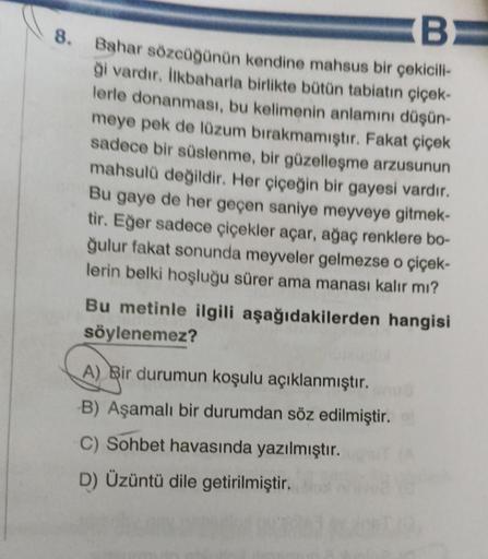 8.
B
Bahar sözcüğünün kendine mahsus bir çekicili-
ği vardır. İlkbaharla birlikte bütün tabiatın çiçek-
lerle donanması, bu kelimenin anlamını düşün-
meye pek de lüzum bırakmamıştır. Fakat çiçek
sadece bir süslenme, bir güzelleşme arzusunun
mahsulü değildi
