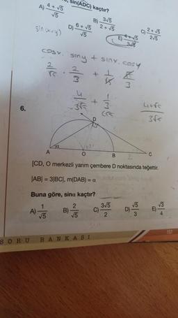 6.
SORU
4 + √5
√5
A)
A)-
sin (x+y)
COSY
Ta
sin(ADC) kaçtır?
B)
D)
B)
6 + √5
√5
d/m 5/4/5.
smy + sinx, cosy
K
3
+
+
124
O
BANKASI
3√5
2+√5
C)
B
541-
A
B
2
[CD, O merkezli yarım çembere D noktasında teğettir.
|AB| = 3|BC|, m(DAB) = at
Buna göre, sina kaçtır?
1
2
√5
√5
3√6
3√5
2
C) ² + √5
2√5
D)
√5
3
4+√s
3√5
C
E)
√3
4
153