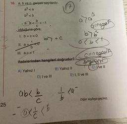 25
16. a, b ve c gerçek sayılardır.
a³ <a
b² <b
a.b<-<-1
C
olduğuna göre,
1. b+c>0
1
b
III. a.c<1
II. a +
a+ O
64 +0
+
D) I ve III
17
ifadelerinden hangileri doğrudur?
A) Yalnız I
B) Yalnız II
ab< b
- (5
a>as
G=negant
by 6
ob<D
c=negerif
E) I, II ve III
— <a -
C) I've II
Diğer sayfaya geçiniz.