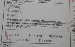 24-
1.HCIO₂
11. CaCrO₂
III. NH,
Yukarıda altı çizili verilen elementlerin yük-
seltgenme basamaklarının sıralaması nasıl
olur? (1H, O, 20Ca)
A) II >> III
25-
B) 1>11>11
D) ||>|||>1
C) |||=1> ||
B
C
D
T
32