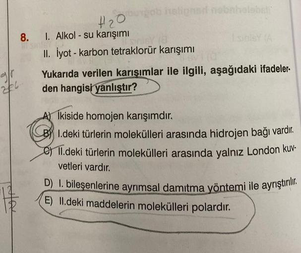 #₂0
8. 1. Alkol - su karışımı
226..
gob heligned nobnhelobsti
II. İyot - karbon tetraklorür karışımı
Svi
Yukarıda verilen karışımlar ile ilgili, aşağıdaki ifadeler-
den hangisi yanlıştır?
Ikiside homojen karışımdır.
BI.deki türlerin molekülleri arasında hi