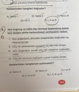 9.
O
çabuk yorulma önemli belirtileridir.
ifadelerinden hangileri doğrudur?
A) Yalnız I
D) I've II
B) Yalnız II
E) I, II ve III
Yeni doğmuş ve nefes alıp vermeye başlamamış bebek-
lere oksijen yerine karbondioksit verilmesinin nedeni,
A) Yalnız II
I. Yeni doğanların, atmosfer oksijeninden doğrudan fay-
dalanamaması,
C) Yalnız III
II. CO₂'nin alveollerden geçişinin O₂'den hızlı olması,
III. yeni doğanların ancak CO₂'nin oksijenini kullanabil-
mesi,
IV. CO₂'nin solunum merkezini uyaran madde olması
ifadelerinden hangileriyle açıklanabilir?
D) II, III ve IV
B) Yalnız IV
C) I ve III
E) I, II, III ve IV
163