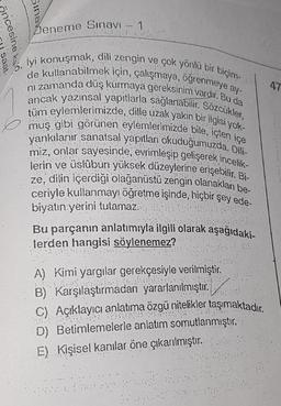 oncesine kad
saat-
Sinak
Deneme Sınavı
1
ay-
iyi konuşmak, dili zengin ve çok yönlü bir biçim-
de kullanabilmek için, çalışmaya, öğrenmeye a
ni zamanda duş kurmaya gereksinim vardır. Bu da
ancak yazınsal yapıtlarla sağlanabilir. Sözcükler,
tüm eylemlerimizde, dille uzak yakın bir ilgisi yok-
muş gibi görünen eylemlerimizde bile, içten içe
yankılanır sanatsal yapıtları okuduğumuzda. Dili-
miz, onlar sayesinde, evrimleşip gelişerek incelik-
lerin ve üslûbun yüksek düzeylerine erişebilir. Bi-
ze, dilin içerdiği olağanüstü zengin olanakları be-
ceriyle kullanmayı öğretme işinde, hiçbir şey ede-
biyatın yerini tutamaz.
Bu parçanın anlatımıyla ilgili olarak aşağıdaki-
lerden hangisi söylenemez?
A) Kimi yargılar gerekçesiyle verilmiştir.
B) Karşılaştırmadan yararlanılmıştır.
P
C) Açıklayıcı anlatıma özgü nitelikler taşımaktadır.
D) Betimlemelerle anlatım somutlanmıştır.
E) Kişisel kanilar öne çıkarılmıştır..
4.7