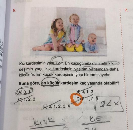 In
5.
Kız kardeşimin yaşı Z'dir. En küçüğümüz olan erkek kar-
deşimin yaşı, kız kardeşimin yaşının yarısından daha
küçüktür. En küçük kardeşimin yaşı bir tam sayıdır.
Buna göre, en küçük kardeşim kaç yaşında olabilir?
(A) 0,1
B) 0, 1, 2
CH, 2, 3
D) 0, 1, 2