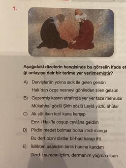 1.
Aşağıdaki dizelerin hangisinde bu görselin ifade et
ği anlayışa dair bir terime yer verilmemiştir?
A) Dervişlerün yolina sidk ile gelen gelsün
Hak'dan özge nesneyi gönlinden silen gelsün
B) Gezermiş kasrın etrafında yer yer taze mehrular
Mükahhal gözlü Şirin sözlü Leylâ yüzlü âhûlar
C) Ak süt iken kızıl kana karışıp
Mary
Emr-i Hak'la coşup cevlâna geldim
D) Pirdin medet bolmas bolsa imdi manga
Bu dert bizni distlar bî-had harap itti
E) İkilikten usandım birlik hanına kandım
Derd-i şarabın içtim, dermanım yağma olsun