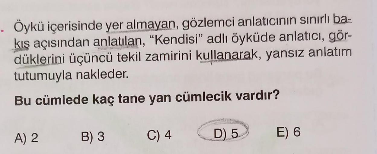 . Öykü içerisinde yer almayan, gözlemci anlatıcının sınırlı ba-
kış açısından anlatılan, "Kendisi" adlı öyküde anlatıcı, gör-
düklerini üçüncü tekil zamirini kullanarak, yansız anlatım
tutumuyla nakleder.
Bu cümlede kaç tane yan cümlecik vardır?
C) 4
A) 2