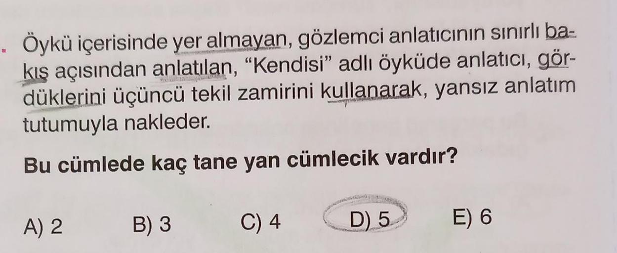 . Öykü içerisinde yer almayan, gözlemci anlatıcının sınırlı ba-
kış açısından anlatılan, "Kendisi" adlı öyküde anlatıcı, gör-
düklerini üçüncü tekil zamirini kullanarak, yansız anlatım
tutumuyla nakleder.
Bu cümlede kaç tane yan cümlecik vardır?
C) 4
A) 2
