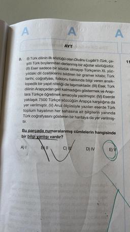 A
A) I
A
9.
(1) Türk dilinin ilk sözlüğü olan Divânu Lugâti't-Türk, çe-
şitli Türk boylarından derlenmiş bir ağızlar sözlüğüdür.
(II) Eser sadece bir sözlük olmayıp Türkçenin XI. yüz-
yıldaki dil özelliklerini bildiren bir gramer kitabı; Türk
tarihi, coğrafyası, folkloru hakkında bilgi veren ansik-
lopedik bir yapıt niteliği de taşımaktadır. (III) Eser, Türk
dilinin Arapçadan geri kalmadığını göstermek ve Arap-
lara Türkçe öğretmek amacıyla yazılmıştır. (IV) Eserde
yaklaşık 7500 Türkçe sözcüğün Arapça karşılığına da
yer verilmiştir. (V) Aruz ölçüsüyle yazılan eserde Türk
toplum hayatının her sahasına ait bilgilerin yanında
Türk coğrafyasını gösteren bir haritaya da yer verilmiş-
tir.
stanovite
vey Co
AYT
Bu parçada numaralanmış cümlelerin hangisinde
bir bilgi yanlışı vardır?
B11
C) I
D) IV
sente
191
A
E)
11