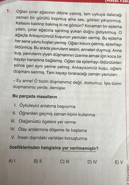 1.
Oğlan çınar ağacının dibine yatmış, tam uykuya dalacağı
zaman bir gürültü kopmuş ama ses, gökleri yıkıyormuş.
Kafasını kaldırıp bakmış ki ne görsün? Kocaman bir ejderha
yılanı, çınar ağacına sarılmış yukarı doğru gidiyormuş. O
ağaçta Ankayızümrüt kuşunun yavruları varmış. Bu ejderha
her sene yavru kuşları yermiş. Oğlan kılıcını çekmiş, ejderhayı
öldürmüş. Bu arada yavruların sesini, anneleri duymuş. Anne
kuş, yavrularını yiyen düşmanının üzerine atmak için koca bir
kayayı kanadına bağlamış. Oğlan da ejderhayı öldürdükten
sonra geri aynı yerine yatmış. Ankayızümrüt kuşu, oğlanı
düşmanı sanmış. Tam kayayı bırakacağı zaman yavruları:
- Ey anne! O bizim düşmanımız değil, dostumuz. İşte bizim
düşmanımız yerde, demişler.
Bu parçada masalların
1. Öyküleyici anlatıma başvurma
II. Öğrenilen geçmiş zaman kipini kullanma
III. Olağanüstü ögelere yer verme
IV. Olay anlatımına döşeme ile başlama
V. İnsan dışındaki varlıkları konuşturma
özelliklerinden hangisine yer verilmemiştir?
A) I
B) II
al, Fabi,
C) III
D) IV
E) V
it Yayınları