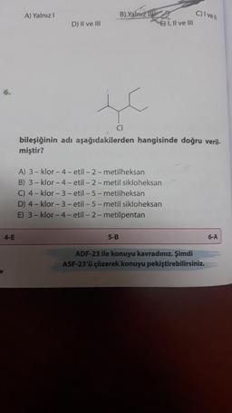 6.
4-E
A) Yalnız I
D) II ve III
B) Yalnız
E) I, II ve III
5-B
bileşiğinin adı aşağıdakilerden hangisinde doğru veril-
miştir?
A) 3-klor-4- etil-2-metilheksan
B) 3-klor-4-etil-2-metil sikloheksan
C) 4-klor-3-etil-5-metilheksan
D) 4-klor-3-etil-5-metil sikloheksan
E) 3-klor-4- etil-2-metilpentan
C) I vell
ADF-23 ile konuyu kavradınız. Şimdi
ASF-23'ü çözerek konuyu pekiştirebilirsiniz.
6-A