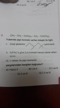 3.
D) Il ve Ill
B) I ve II
B1. trva
CH3-CH₂-C(CH3)2-CH₂-CH(CH3)2
Yukarıda yapı formülü verilen bileşik ile ilgili,
I. Çizgi gösterimi
şeklindedir.
C) I ve Ill
II. IUPAC'a göre 2,4,4-trimetil hekzan olarak adlan-
dırılır.
III. n-dekan ile yapı izomeridir.
yargılarından hangileri doğrudur?
A) Yalnız II
B) I ve II
D) II ve III
C) I ve III
E) I, II ve III