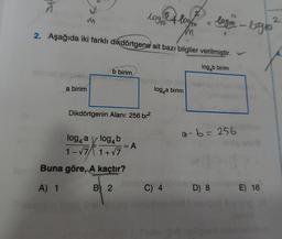 a birim
b birim
logro
2. Aşağıda iki farklı dikdörtgene ait bazı bilgiler verilmiştir.
log b birim
Dikdörtgenin Alanı: 256 br²
log4 a log4b
1-√7/1+√7
isar Buna göre, A kaçtır?
A) 1
B 2
= A
2
log/to
loga birim
ibnsh
C) 4
logro - logio
a^ b = 256
D) 8
E) 16
Suburbot iyelignent nobaheleb
2