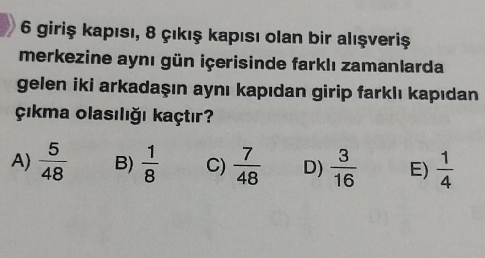 6 giriş kapısı, 8 çıkış kapısı olan bir alışveriş
merkezine aynı gün içerisinde farklı zamanlarda
gelen iki arkadaşın aynı kapıdan girip farklı kapıdan
çıkma olasılığı kaçtır?
A)
5
48
B) = 1/3
8
C)
7
48
D)
3
16
E)