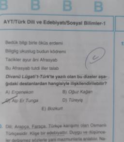 B
B
AYT/Türk Dili ve Edebiyatı/Sosyal Bilimler-1
Bedük bilgi birle öküs erdemi
Biliglig ukuslug budun ködremi
Tacikler ayur âni Afrasyab
@
Bu Afrasyab tutdi iller talab
Divanü Lügati't-Türk'te yazılı olan bu dizeler aşa-
ğıdaki destanlardan hangisiyle ilişkilendirilebilir?
B) Oğuz Kağan
D) Türeyiş
A) Ergenekon
B
Alp Er Tunga
E) Bozkurt
D. Dili: Arapça, Farsça, Türkçe karışımı olan Osmanlı
Türkçesidir. Klişe bir edebiyattır. Duygu ve düşünce-
ler değişmez sözlerle yani mazmunlarla anlatılır. Na-
1