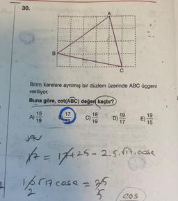 30.
Birim karelere ayrılmış bir düzlem üzerinde ABC üçgeni
veriliyor.
Buna göre, cot(ABC) değen kaçtır?
A)
15
19
17
C)
18
19
C
D)
1/6517 cose = 3/5
2
5
19
17
19
15
JA
(31.00l Apol
Autons hugsb
1/7 = 17/+25=2.5. √it.case
COS
E)-