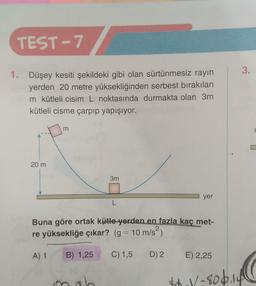 TEST-7
1. Düşey kesiti şekildeki gibi olan sürtünmesiz rayın
yerden 20 metre yüksekliğinden serbest bırakılan
m kütleli cisim L noktasında durmakta olan 3m
kütleli cisme çarpıp yapışıyor.
20 m
m
3m
mab
L
yer
Buna göre ortak kütle yerden en fazla kaç met-
re yüksekliğe çıkar? (g = 10 m/s²)
A) 1 B) 1,25 C) 1,5
D) 2 E) 2,25
3.
$₁1/-806.14