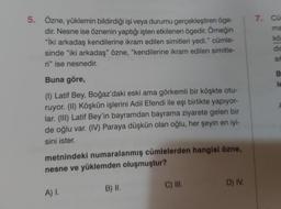 5. Özne, yüklemin bildirdiği işi veya durumu gerçekleştiren öge-
dir. Nesne ise öznenin yaptığı işten etkilenen ögedir. Örneğin
"İki arkadaş kendilerine ikram edilen simitleri yedi." cümle-
sinde "iki arkadaş" özne, "kendilerine ikram edilen simitle-
ri" ise nesnedir.
Buna göre,
(1) Latif Bey, Boğaz'daki eski ama görkemli bir köşkte otu-
ruyor. (II) Köşkün işlerini Adil Efendi ile eşi birlikte yapıyor-
lar. (III) Latif Bey'in bayramdan bayrama ziyarete gelen bir
de oğlu var. (IV) Paraya düşkün olan oğlu, her şeyin en iyi-
sini ister.
metnindeki numaralanmış cümlelerden hangisi özne,
nesne ve yüklemden oluşmuştur?
A) I.
B) II.
C) III.
D) IV.
7. Cur
ma
kö
dis
Sit
B
le