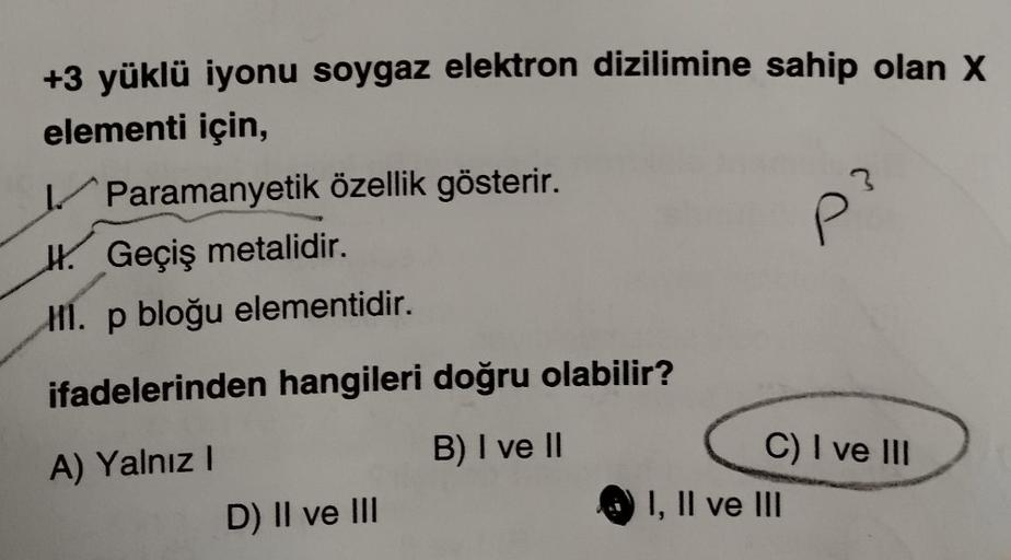 +3 yüklü iyonu soygaz elektron dizilimine sahip olan X
elementi için,
Paramanyetik özellik gösterir.
H. Geçiş metalidir.
HI. p bloğu elementidir.
ifadelerinden hangileri doğru olabilir?
A) Yalnız I
B) I ve II
D) II ve III
P
I, II ve III
03
C) I ve III