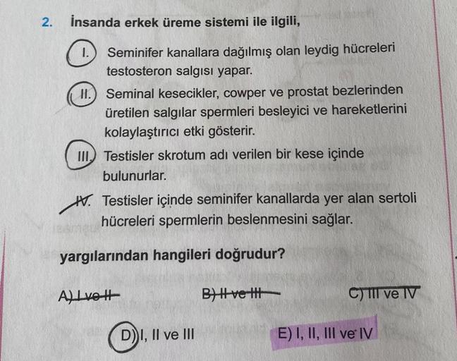 2.
İnsanda erkek üreme sistemi ile ilgili,
I.
11.
Seminifer kanallara dağılmış olan leydig hücreleri
testosteron salgısı yapar.
Seminal kesecikler, cowper ve prostat bezlerinden
üretilen salgılar spermleri besleyici ve hareketlerini
kolaylaştırıcı etki gös