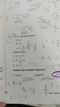 ne
eri
65
sufle
2
284
249
K 1/2 286/12/2
0.46
25
300/12
24
2
Avec
18, a,
a, b ve c gerçek sayılardır.
383
a³ ka
b² <b
I. b + c>0
-1 + 2
1
II. a + k0
b
III. a.c<1
202/12
1. £/² 2/1/2
052
a.b<-<-t
C
olduğuna göre,
22123
3
dle yo
-1. f=
D) I ve III
£ - - 3 - 12/20
272
W
ifadelerinden hangileri doğrudur?
A) Yalnız I
B) Yalnız II
cu
-19
1
316112
24 12
075 < 1/1/2
2
nn
-1
2
taldo
(
LAV
C
ritard
<12
11/22 - 11/2/2 = 4
EI, II ve III
NA
45 J
(2)
e)1
42.13/12
Diğer sayfaya