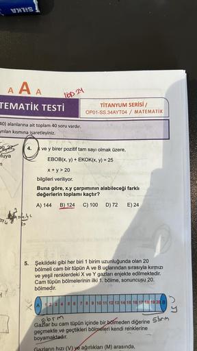 AAA
TEMATİK TESTİ
VERS
40) alanlarına ait toplam 40 soru vardır.
yrılan kısmına işaretleyiniz.
g.27
tuya
n
294
16D24
9=/244
11-2
TİTANYUM SERİSİ /
OP01-SS.34AYT04 / MATEMATİK
4. kve y birer pozitif tam sayı olmak üzere,
EBOB(x, y) + EKOK(x, y) = 25
x + y >