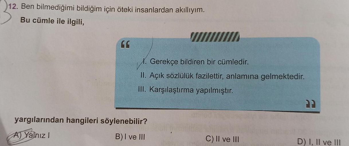 12. Ben bilmediğimi bildiğim için öteki insanlardan akıllıyım.
Bu cümle ile ilgili,
66
Gerekçe bildiren bir cümledir.
II. Açık sözlülük fazilettir, anlamına gelmektedir.
III. Karşılaştırma yapılmıştır.
yargılarından hangileri söylenebilir?
A) Yalnız I
B) I