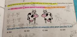 uzunluğ
8
1
litre
6. Fatma Nine'nin her biri günlük 8 4 e süt veren iki tane ineği vardır. Fatma Nine bu inekler-
3
litrelik şişelere koyarak şişesini 3
1
TL'den satmaktadır.
5
den elde ettiği sütleri
33.5-165
4
.$=
165.4-1660
4
4
12
660. 16-10560.5.
60₁₁
3
4
1
33
12
16
1 t
208
092
52850
60.
Buna göre Fatma Nine'nin beş günlük süt satışından eline geçen para kaç TL'dir?
A) 352
B) 350
C) 348
D) 344
45132
096
33
40
1656
360