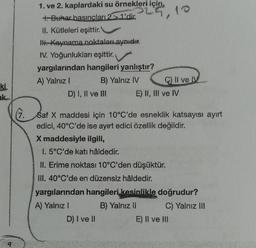 ki
9
(7.
1. ve 2. kaplardaki su örnekleri için,
+. Buhar basıncları 2 > 1'dir. 10
II. Kütleleri eşittir.
IH. Kaynama noktaları aynıdır.
IV. Yoğunlukları eşittir.
yargılarından hangileri yanlıştır?
A) Yalnız I
B) Yalnız IV
D) I, II ve III
C) II ve IV
E) II, III ve IV
Saf X maddesi için 10°C'de esneklik katsayısı ayırt
edici, 40°C'de ise ayırt edici özellik değildir.
X maddesiyle ilgili,
I. 5°C'de katı hâldedir.
II. Erime noktası 10°C'den düşüktür.
III. 40°C'de en düzensiz hâldedir.
yargılarından hangileri kesinlikle doğrudur?
A) Yalnız I
B) Yalnız li
D) I ve II
C) Yalnız III
E) II ve III