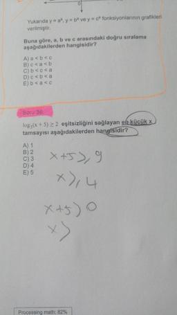 Yukarıda y = ax, y = bx ve y = cx fonksiyonlarının grafikleri
verilmiştir.
Buna göre, a, b ve c arasındaki doğru sıralama
aşağıdakilerden hangisidir?
A) a<b<c
B) c<a<b
C) b<c<a
D) c < b <a
E) b<a<c
Soru 36:
log3(x+5) ≥ 2 eşitsizliğini sağlayan en küçük x
tamsayısı aşağıdakilerden hangisidir?
A) 1
B) 2
C) 3
D) 4
E) 5
x+5> 9
x),4
x+5) 0
x>
Processing math: 82%