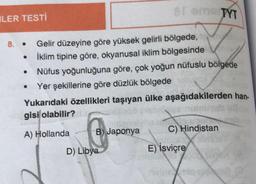 LER TESTİ
8. Gelir düzeyine göre yüksek gelirli bölgede,
İklim tipine göre, okyanusal iklim bölgesinde
●
●
Nüfus yoğunluğuna göre, çok yoğun nüfuslu bölgede
Yer şekillerine göre düzlük bölgede
Yukarıdaki özellikleri taşıyan ülke aşağıdakilerden han-
gisi olabilir?
A) Hollanda
●
81 eme TYT
B) Japonya
D) Libya
C) Hindistan
E) İsviçre