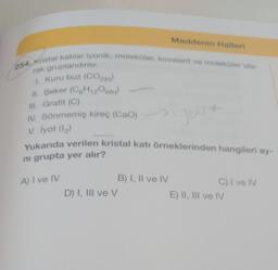 254. Kristal katılar iyonik, moleküler, kovalent ve moleküler ola-
rak gruplandırılır.
1. Kuru buz (CO2(k))
11. Şeker (C6H₁2O600)
III. Grafit (C)
IV. Sönmemiş kireç (Cao)
V. İyot (1₂)
Maddenin Halleri
Yukarıda verilen kristal katı örneklerinden hangileri ay-
ni grupta yer alır?
A) I ve IV
D) I, III ve V
B) I, II ve IV
C) I ve IV
E) II, III ve IV