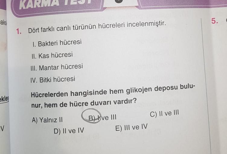 aks
ekleş
V
KA
1. Dört farklı canlı türünün hücreleri incelenmiştir.
1. Bakteri hücresi
II. Kas hücresi
III. Mantar hücresi
IV. Bitki hücresi
Hücrelerden hangisinde hem glikojen deposu bulu-
nur, hem de hücre duvarı vardır?
A) Yalnız II
D) II ve IV
B) ve I