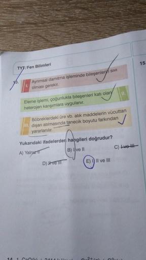 14
TYT/Fen Bilimleri
Ayrımsal damitma işleminde bileşenlerin sivi
olması gerekir.
Eleme işlemi, çoğunlukla bileşenleri katı olary
heterojen karışımlara uygulanır.
Böbreklerdeki üre vb. atık maddelerin vücuttan
III. dışarı atılmasında tanecik boyutu farkınd