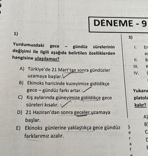 1)
DENEME-9
Yurdumuzdaki
gece
gündüz
sürelerinin
değişimi ile ilgili aşağıda belirtilen özelliklerden
hangisine ulaşılamaz?
3)
A) Türkiye'de 21 Mart'tan sonra gündüzler
uzamaya başlar.
B) Ekinoks haricinde kuzeyimize gidildikçe
gece-gündüz farkı artar.
C)