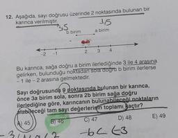 12. Aşağıda, sayı doğrusu üzerinde 2 noktasında bulunan bir
karınca verilmiştir.
3,5
-
-2 -1
b birim
2
15
a birim
4
Bu karınca, sağa doğru a birim ilerlediğinde 3 ile 4 arasına
gelirken, bulunduğu noktadan sola doğru b birim ilerlerse
1 ile - 2 arasına gelmektedir.
Sayı doğrusunda doktasında bulunan bir karınca,
önce 3a birim sola, sonra 2b birim sağa doğru
ilerlediğine göre, karıncanın bulunabileceği noktaların
alabileceği tam sayı değerlerinin toplamı açtır?
A) 45
B) 46
C) 47
D) 48
3/11013
-62-3
E) 49