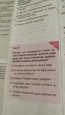 oyunca farki bölge-
vletier kurdular. Bu
bir bütün olarak in-
rlaştirmiştir.
niş bir coğrafyaya
ok çok kültürden
ger kültürlerle et-
tır.
nemlerde halkın
i düzenlemişler-
şmayı artırmış-
k duygusunu
mi güçlendir-
ması ve
lar, bu
Önemli
etmesi
ması,
esine
rağmen
çalıştıklarına
nit gösterilebilir?
A) Mani dinini benimseyip yayılma
Işmalan
B) Olta Asya'yı Türkleştirmeye çalışmaları
Tore hukukunu sürdürmeleri ve Türkçe
Kelimeler kullanmaları
D) Sınırlarını genişletmeye çalışmaları
E) Kâğıt ve matbaayi kullanmaları
Soru 2
(111)
Köktürk sınır kasabalarının zaman za-
man Çinlilerle Köktürkler arasında ortak
pazar yeri olarak kullanılması aşağıda-
kilerden hangisinin göstergesidir? may
A) Savaşların durmaksızın devam ettiği
B) İki devlet arasında tam bir barış ortamı-
nın oluşturulduğunun
C) Çinlilerin Türklerle ticaret yaptığının
D) Bizanslılara karşı Türklerle Çinlilerin iş-
birliği yaptığının
E) Türklerin, ticareti her şeyin üstünde tut-
tuğunun
O
D)
E)
S
L