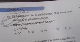 4. ÜNİTE/Enerji
AWE
15. Gücü 3000 watt olan bir elektrik motoru 60 kg kütleli cismi
10 s'de 30 m yüksekliğe çıkarıyor.
Buna göre, motorun verimi % kaçtır?
(g = 10 N/kg)
A) 30
B) 35
C) 50
D) 55
E) 60
nli yüzeydeki 2 kg kütleli kutuyu 20 N'lik
i cüresince