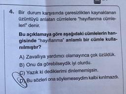 4. Bir durum karşısında çaresizlikten kaynaklanan
üzüntüyü anlatan cümlelere "hayıflanma cümle-
leri" denir.
Bu açıklamaya göre aşağıdaki cümlelerin han-
gisinde "hayıflanma" anlamlı bir cümle kulla-
nılmıştır?
A) Zavallıya yardımcı olamayınca çok üzüldük.
B) Onu da görebilseydik iyi olurdu.
C) Yazık ki dediklerimi dinlememişsin.
Bu sözleri ona söylemeseydim kalbi kırılmazdı.