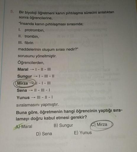 5.
Bir biyoloji öğretmeni kanın pıhtılaşma sürecini anlatıktan
sonra öğrencilerine,
"İnsanda kanın pıhtılaşması sırasında;
I. protrombin,
II. trombin,
III. fibrin
maddelerinin oluşum sırası nedir?"
sorusunu yöneltmiştir.
Öğrencilerden,
Maral → |- ||- |||
S