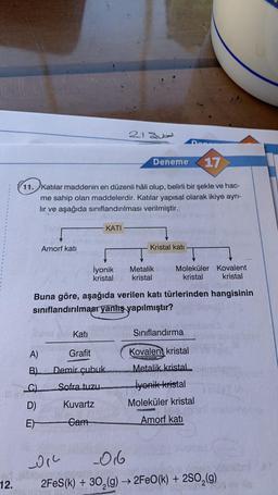 17
11. Katılar maddenin en düzenli hâli olup, belirli bir şekle ve hac-
me sahip olan maddelerdir. Katılar yapısal olarak ikiye ayrı-
lır ve aşağıda sınıflandırılması verilmiştir.
Iev
A)
B)
Amorf katı
D)
E)
193
Kati
Grafit
İyonik
kristal
Demir çubuk
Sofra tuzu
01²
nd Nibiodmak
12.
KATI
Buna göre, aşağıda verilen katı türlerinden hangisinin
sınıflandırılması yanlış yapılmıştır?
Kuvartz
Cam
21 Qubal
-016
Deneme
Kristal katı
Metalik
kristal
Moleküler Kovalent
kristal kristal
Sınıflandırma
Kovalent kristal
Metalik kristal
İyonik-kristal
Moleküler kristal
Amorf katı
ploest
2FeS(k)+30₂(g) →→2FeO(k) + 2SO₂(g)