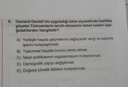 8. Osmanlı Devleti'nin uyguladığı iskan siyasetinde özellikle
göçebe Türkmenlerin tercih etmesinin temel nedeni aşa-
ğıdakilerden hangisidir?
A) Yerleşik hayata geçmelerini sağlayarak vergi ve askerlik
işlerini kolaylaştırmak
B) Toplumsal hayatta huzuru temin etmek
C) İskan politikasının uygulanmasını hızlandırmak
D) Demografik yapıyı değiştirmek
E) Doğuya yönelik fetihleri hızlandırmak