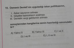 10. Osmanlı Devleti'nin uyguladığı iskan politikasının,
1. Asker sayısının artması
II. Göçebe toplulukların azalması
III. Devletin vergi gelirlerinin artması
sonuçlarından hangilerine zemin hazırladığı savunulabi-
lir?
A) Yalnız II
D) I ve III
B) Yalnız III
C) I ve II
E) I, II ve III