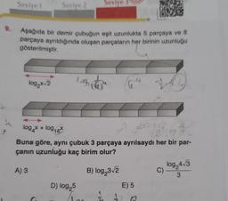 9.
Seviye 1
Seviye 2
Aşağıda bir demir çubuğun eşit uzunlukta 5 parçaya ve 8
parçaya ayrıldığında oluşan parçaların her birinin uzunluğu
gösterilmiştir.
log₂x√2
A) 3
Seviye
lash veja
log x + log16*
63
(2)
Buna göre, aynı çubuk 3 parçaya ayrılsaydı her bir par-
çanın uzunluğu kaç birim olur?
B) log₂3√2
D) log,5
E) 5
B
C)
log24√3
3