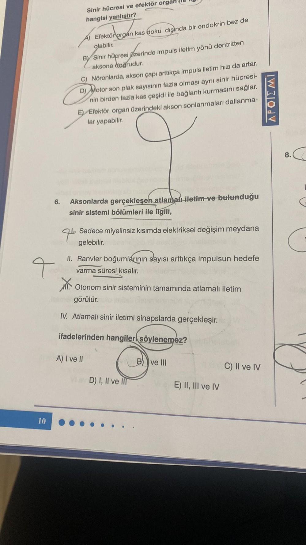 6.
4
10
Sinir hücresi ve efektör organ
hangisi yanlıştır?
organ
Efektör orgán kas doku dışında bir endokrin bez de
olabilir.
BY Sinir hücresi azerinde impuls iletim yönü dentritten
aksona doğrudur.
C) Nöronlarda, akson çapı arttıkça impuls iletim hızı da a