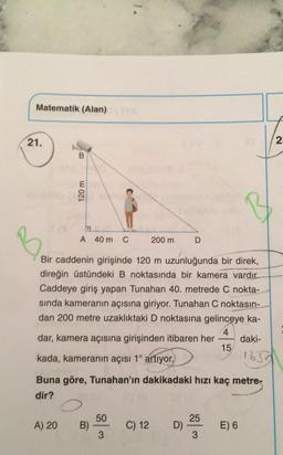 Matematik (Alan)
21.
B
120 m
B
Bir caddenin girişinde 120 m uzunluğunda bir direk,
direğin üstündeki B noktasında bir kamera vardır.
Caddeye giriş yapan Tunahan 40. metrede C nokta-
sında kameranın açısına giriyor. Tunahan C noktasın-
dan 200 metre uzaklıktaki D noktasına gelinceye ka-
dar, kamera açısına girişinden itibaren her daki-
4
kada, kameranın açısı 1° artıyor.
15
1650
A) 20
A 40 m C
Buna göre, Tunahan'ın dakikadaki hızı kaç metre-
dir?
B)
200 m
50
3
D
C) 12 D)
25
3
E) 6
2