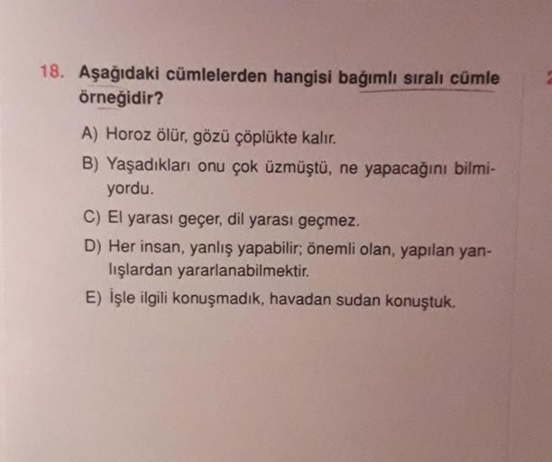 18. Aşağıdaki cümlelerden hangisi bağımlı sıralı cümle
örneğidir?
A) Horoz ölür, gözü çöplükte kalır.
B) Yaşadıkları onu çok üzmüştü, ne yapacağını bilmi-
yordu.
C) El yarası geçer, dil yarası geçmez.
D) Her insan, yanlış yapabilir; önemli olan, yapılan ya