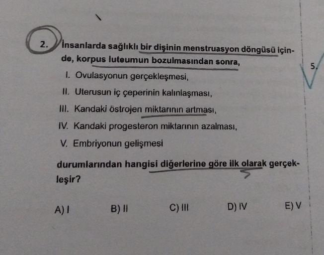 2.
insanlarda sağlıklı bir dişinin menstruasyon döngüsü için-
de, korpus luteumun bozulmasından sonra,
1. Ovulasyonun gerçekleşmesi,
II. Uterusun iç çeperinin kalınlaşması,
III. Kandaki östrojen miktarının artması,
IV. Kandaki progesteron miktarının azalma