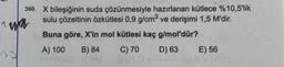 1
360.
X bileşiğinin suda çözünmesiyle hazırlanan kütlece %10,5'lik
sulu çözeltinin özkütlesi 0,9 g/cm³ ve derişimi 1,5 M'dir.
Buna göre, X'in mol kütlesi kaç g/mol'dür?
A) 100 B) 84
C) 70
D) 63
wa
E) 56