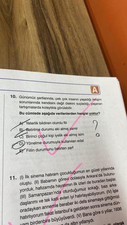 A
10. Günümüz şartlarında, pek çok insanın yaşadığı iletişim
sorunlarında kendisini değil ötekini suçladığı, yaşanan
tartışmalarda kolaylıkla görülebilir.
Bu cümlede aşağıda verilenlerden hangisi yoktur?
A Yeterlik bildiren olumlu fiil
B Belirtme durumu eki almış zamir
C) Birinci çoğul kişi iyelik eki almış isim
D) Yönelme durumuyla kullanılan edat
Fiilin durumunu belirten zarf
2
O
11. (1) İlk sinema hatıram çocukluğumun en güzel yıllarında
oluştu. (II) Babamın görevi dolasıyla Ankara'da bulunu-
yorduk, hafızamda hayatımın ilk izleri de buradan başlar.
(III) Samanpazarı'nda oturduğumuz sokağı, bazı arka-
daşlarımı ve tek katlı evleri iyi hatırlayabiliyorum. (IV) İşte
oradayken annemle beraber iki defa sinemaya gittiğimizi
hatırlıyorum fakat İstanbul'a geldikten sonra sinema dün-
ram birdenbire büyüyüverdi. (V) Bana göre o yıllar, 1936
da altın yıllarıydı.
ili olarak